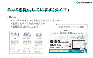 Copyright ©︎ [BalaenaTech Co., Ltd.] 2024 All rights reserved
SaaSを提供しています(ダイマ)
• Balus
• システムモデリングをわかりやすくするツール
• 名前は某ジブリ作品の呪文より
• 登録商標で揉めてしまう
5
これのセキュリティの話
 