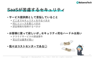 Copyright ©︎ [BalaenaTech Co., Ltd.] 2024 All rights reserved
SaaSが苦慮するセキュリティ
• サービス提供側として苦悩していること
• どこまでセキュリティをやるべきか
• 何にリソースを割くべきか
• 認証規格を取得するべきか
• お客様に使って欲しいが...セキュリティ的なハードルは高い
• クラウドサービスの調達要件
• 官公庁は基準が高い
• 我々はコストセンターである😭
6
 