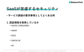 Copyright ©︎ [BalaenaTech Co., Ltd.] 2024 All rights reserved
SaaSが苦慮するセキュリティ
• サービス調達の要求事項としてよくある例
1. 認証規格を取得しているか
• ISO/IEC 27001(ISMS)
• ISMAP
• SOC2
• SSAE16,18
...etc
7
 