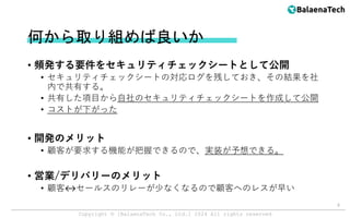 Copyright ©︎ [BalaenaTech Co., Ltd.] 2024 All rights reserved
何から取り組めば良いか
• 頻発する要件をセキュリティチェックシートとして公開
• セキュリティチェックシートの対応ログを残しておき、その結果を社
内で共有する。
• 共有した項目から自社のセキュリティチェックシートを作成して公開
• コストが下がった
• 開発のメリット
• 顧客が要求する機能が把握できるので、実装が予想できる。
• 営業/デリバリーのメリット
• 顧客↔︎セールスのリレーが少なくなるので顧客へのレスが早い
9
 