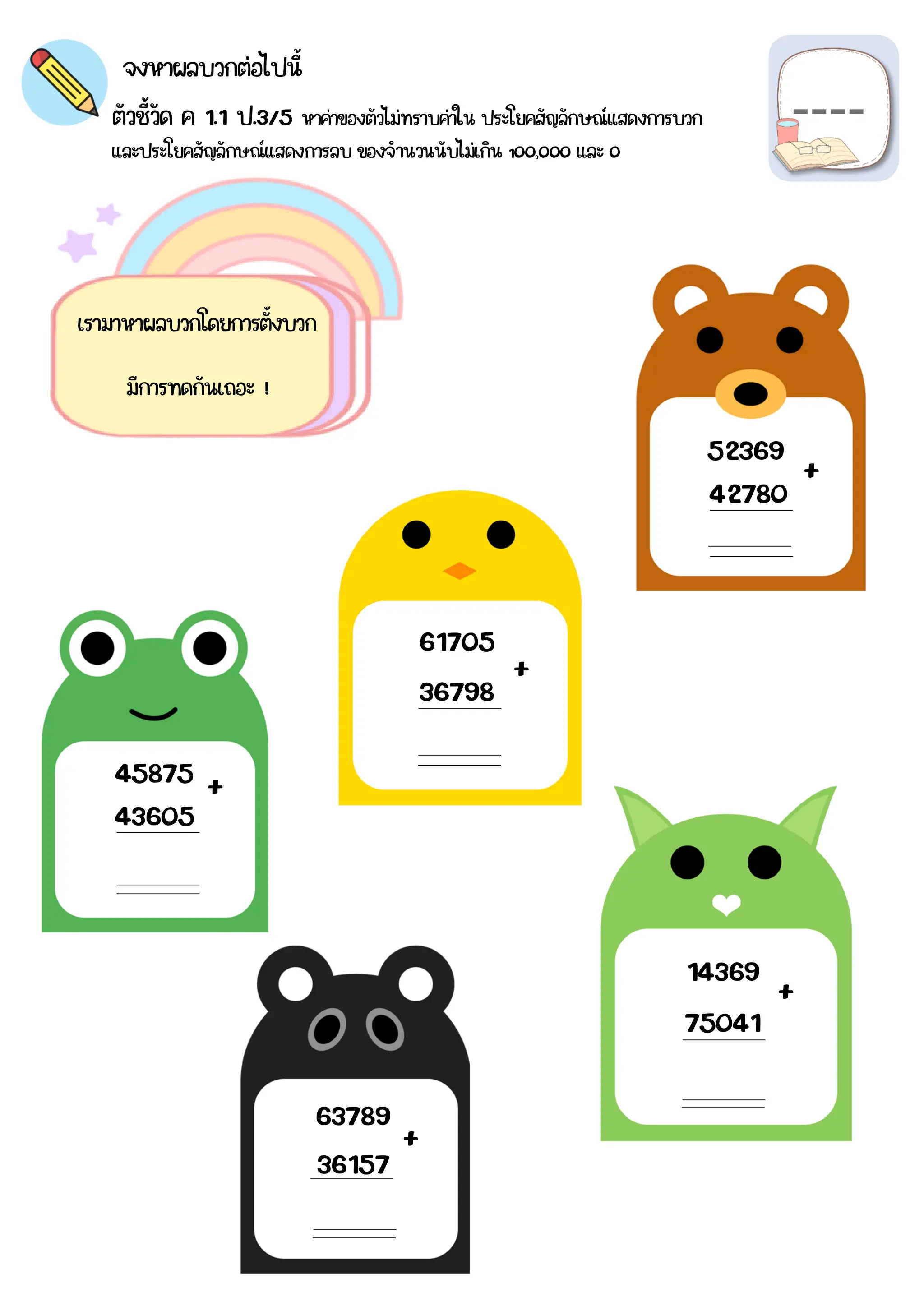 จงหาผลบวกต่อไปนี้
ตัวชี้วัด ค 1.1 ป.3/5 หาค่าของตัวไม่ทราบค่าใน ประโยคสัญลักษณ์แสดงการบวก
และประโยคสัญลักษณ์แสดงการลบ ของจำนวนนับไม่เกิน 1๐๐,๐๐๐ และ ๐
เรามาหาผลบวกโดยการตั้งบวก
มีการทดกันเถอะ !
52369
42780
61705
36798
45875
43605
36157
63789
75041
14369
+
+
+
+
+
 