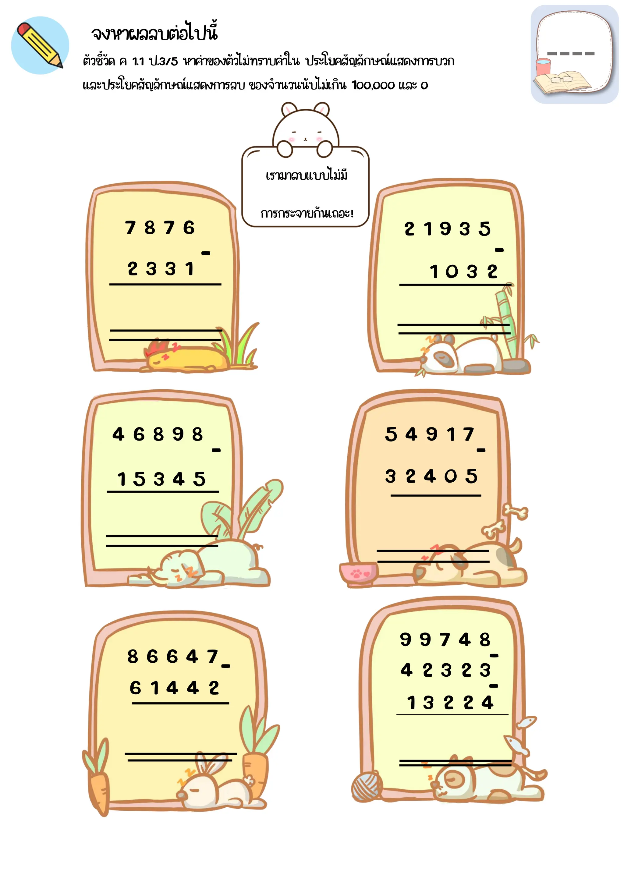 จงหาผลลบต่อไปนี้
ตัวชี้วัด ค 1.1 ป.3/5 หาค่าของตัวไม่ทราบค่าใน ประโยคสัญลักษณ์แสดงการบวก
และประโยคสัญลักษณ์แสดงการลบ ของจำนวนนับไม่เกิน 1๐๐,๐๐๐ และ ๐
เรามาลบแบบไม่มี
การกระจายกันเถอะ!
7 8 7 6
2 3 3 1
2 1 9 3 5
1 0 3 2
4 6 8 9 8
1 5 3 4 5 3 2 4 0 5
5 4 9 1 7
6 1 4 4 2
8 6 6 4 7
1 3 2 2 4
4 2 3 2 3
9 9 7 4 8
-
-
-
-
-
-
-
 