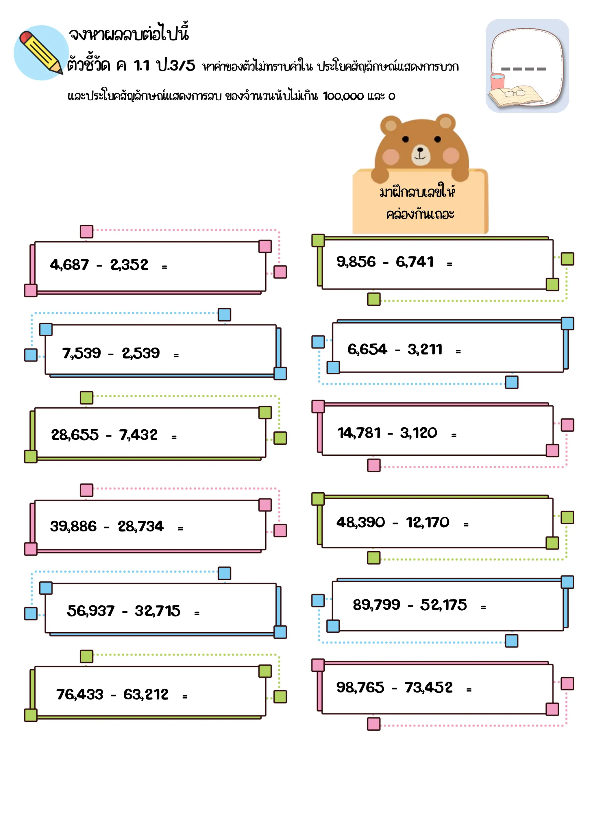 จงหาผลลบต่อไปนี้
ตัวชี้วัด ค 1.1 ป.3/5 หาค่าของตัวไม่ทราบค่าใน ประโยคสัญลักษณ์แสดงการบวก
และประโยคสัญลักษณ์แสดงการลบ ของจำนวนนับไม่เกิน 1๐๐,๐๐๐ และ ๐
4,687 - 2,352 =
39,886 - 28,734 =
14,781 - 3,120 =
28,655 - 7,432 =
6,654 - 3,211 =
7,539 - 2,539 =
9,856 - 6,741 =
98,765 - 73,452 =
76,433 - 63,212 =
56,937 - 32,715 = 89,799 - 52,175 =
48,390 - 12,170 =
มาฝึกลบเลขให้
คล่องกันเถอะ
 