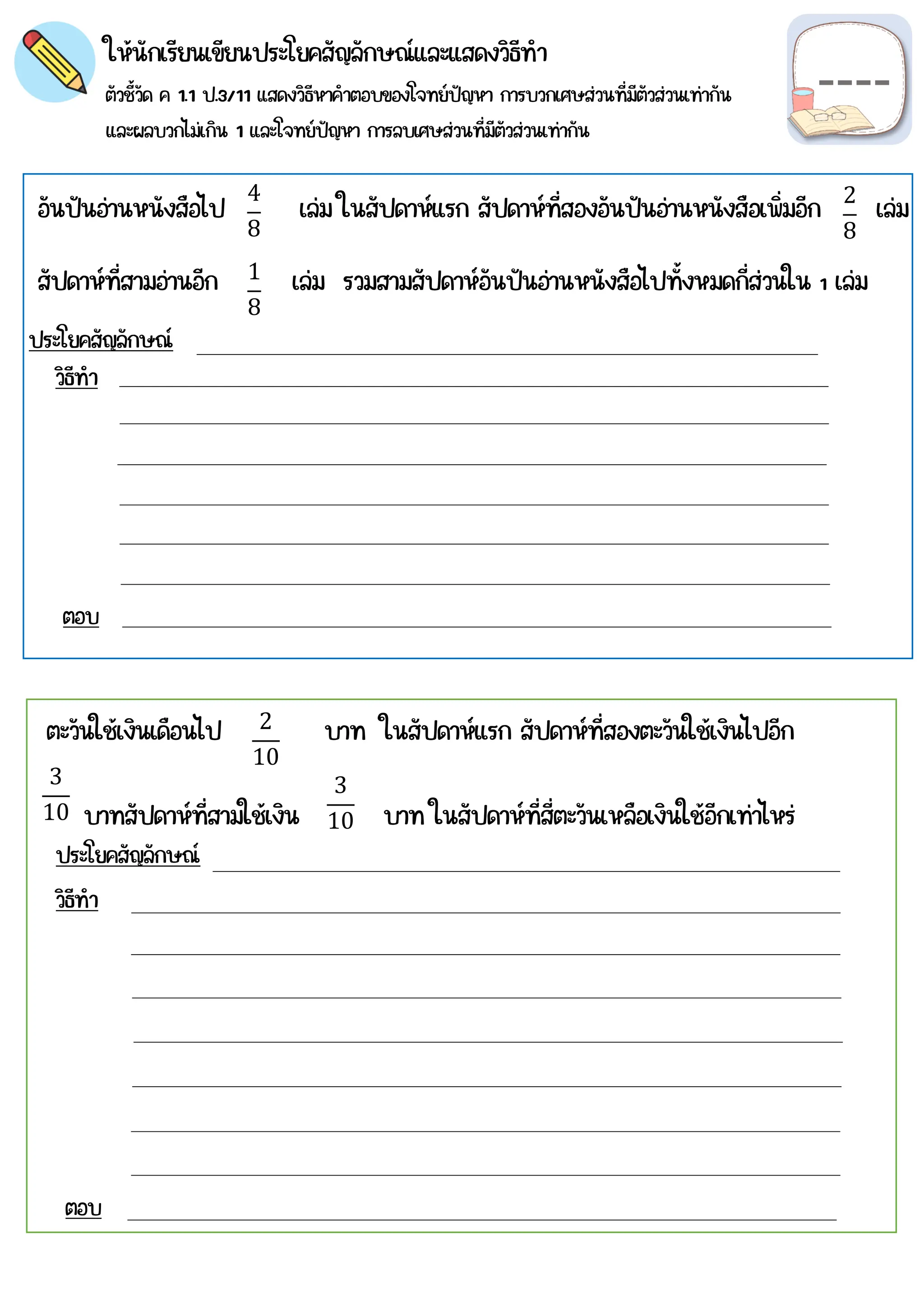 ให้นักเรียนเขียนประโยคสัญลักษณ์และแสดงวิธีทำ
ตัวชี้วัด ค 1.1 ป.3/11 แสดงวิธีหาคำตอบของโจทย์ปัญหา การบวกเศษส่วนที่มีตัวส่วนเท่ากัน
และผลบวกไม่เกิน 1 และโจทย์ปัญหา การลบเศษส่วนที่มีตัวส่วนเท่ากัน
4
8
2
8
วิธีทำ
ตอบ
ประโยคสัญลักษณ์
วิธีทำ
ตอบ
ตะวันใช้เงินเดือนไป บาท ในสัปดาห์แรก สัปดาห์ที่สองตะวันใช้เงินไปอีก
บาทสัปดาห์ที่สามใช้เงิน บาท ในสัปดาห์ที่สี่ตะวันเหลือเงินใช้อีกเท่าไหร่
2
10
3
10
3
10
อันปันอ่านหนังสือไป เล่ม ในสัปดาห์แรก สัปดาห์ที่สองอันปันอ่านหนังสือเพิ่มอีก เล่ม
สัปดาห์ที่สามอ่านอีก เล่ม รวมสามสัปดาห์อันปันอ่านหนังสือไปทั้งหมดกี่ส่วนใน 1 เล่ม
1
8
ประโยคสัญลักษณ์
 