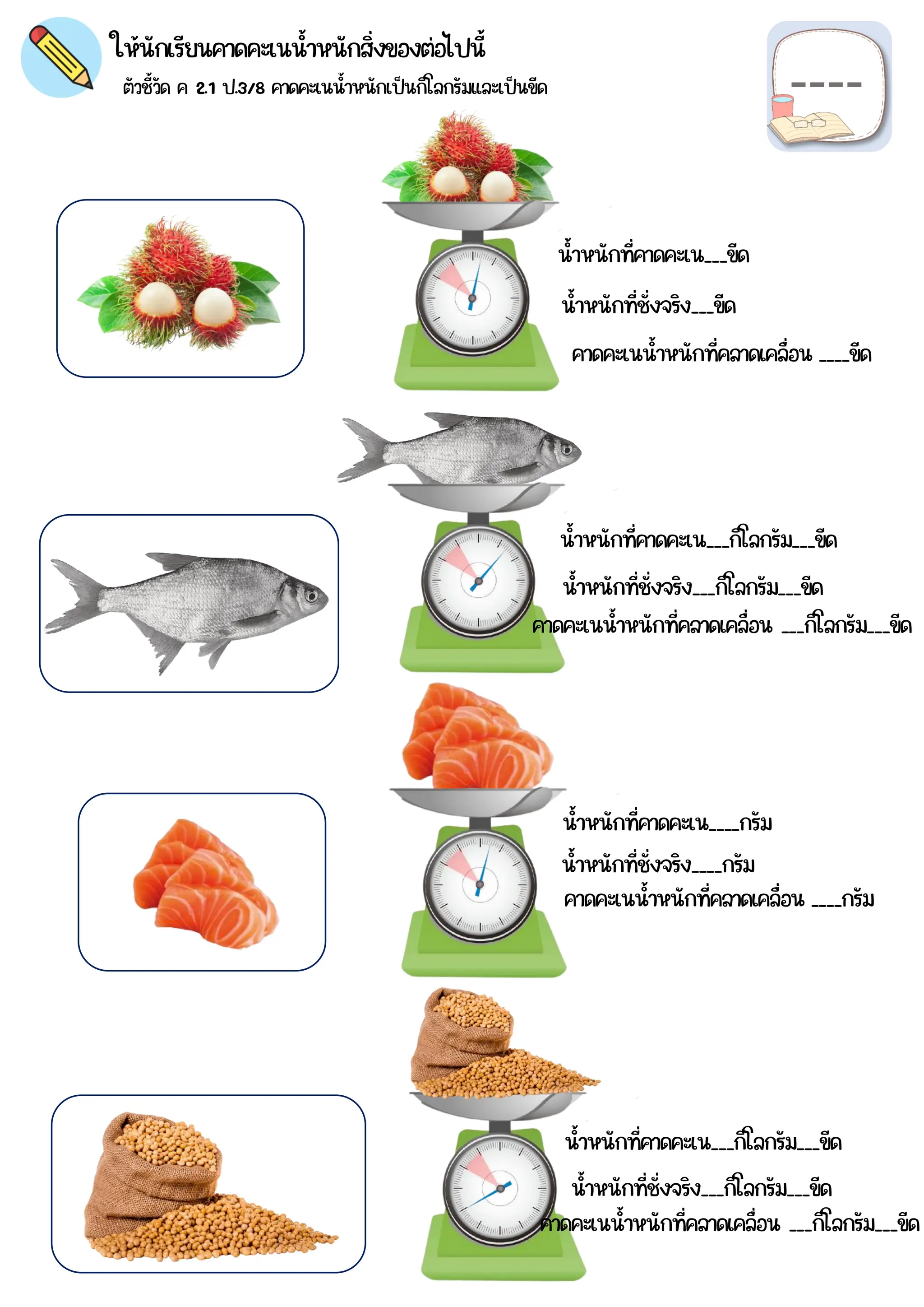 ตัวชี้วัด ค 2.1 ป.3/8 คาดคะเนน้าหนักเป็นกิโลกรัมและเป็นขีด
ให้นักเรียนคาดคะเนน้าหนักสิ่งของต่อไปนี้
น้าหนักที่คาดคะเน___ขีด
น้าหนักที่คาดคะเน___กิโลกรัม___ขีด
น้าหนักที่คาดคะเน____กรัม
น้าหนักที่คาดคะเน___กิโลกรัม___ขีด
น้าหนักที่ชั่งจริง___ขีด
น้าหนักที่ชั่งจริง___กิโลกรัม___ขีด
น้าหนักที่ชั่งจริง____กรัม
น้าหนักที่ชั่งจริง___กิโลกรัม___ขีด
คาดคะเนน้าหนักที่คลาดเคลื่อน ____ขีด
คาดคะเนน้าหนักที่คลาดเคลื่อน ___กิโลกรัม___ขีด
คาดคะเนน้าหนักที่คลาดเคลื่อน ____กรัม
คาดคะเนน้าหนักที่คลาดเคลื่อน ___กิโลกรัม___ขีด
 