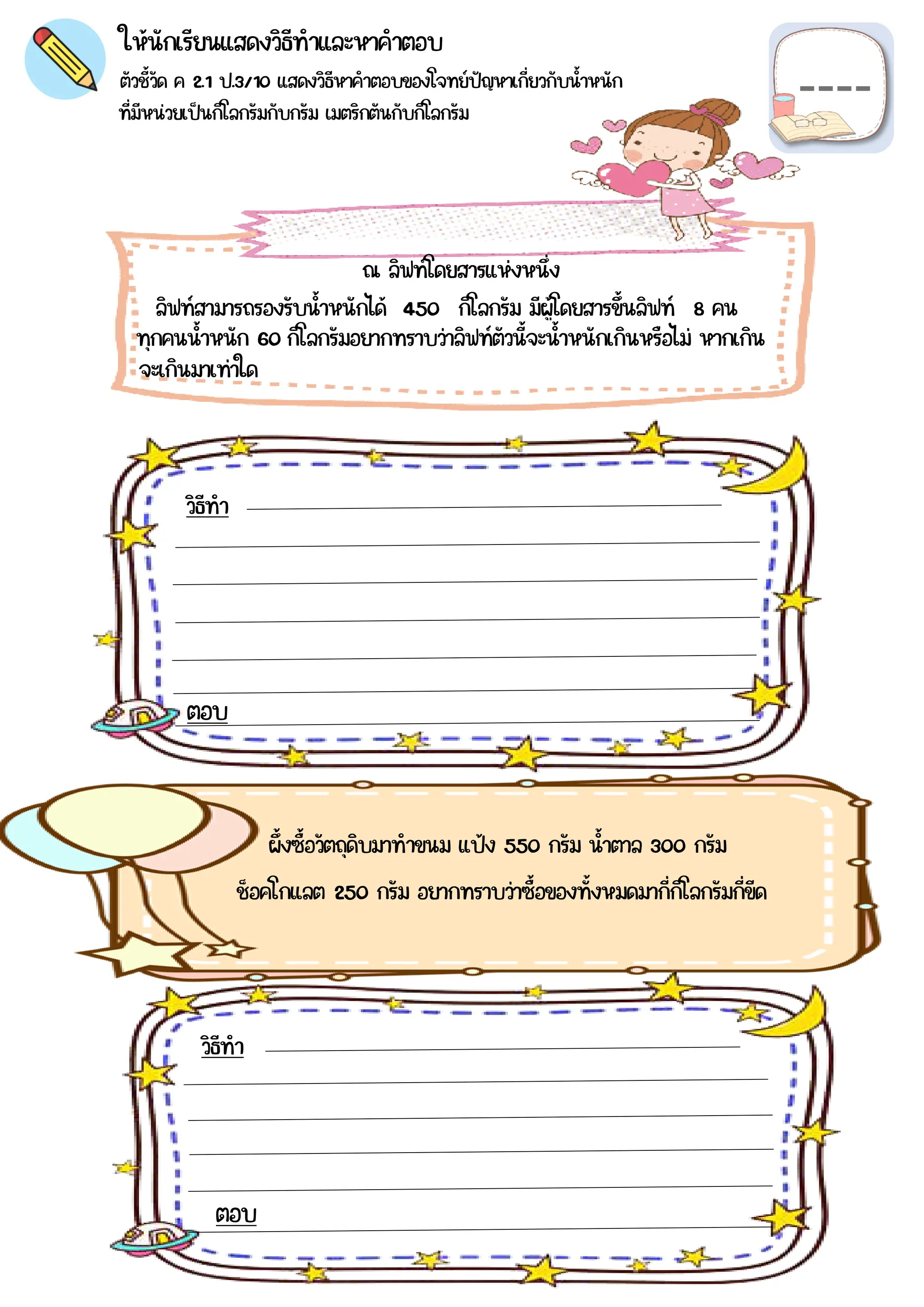 ตัวชี้วัด ค 2.1 ป.3/10 แสดงวิธีหาคำตอบของโจทย์ปัญหาเกี่ยวกับน้าหนัก
ที่มีหน่วยเป็นกิโลกรัมกับกรัม เมตริกตันกับกิโลกรัม
ให้นักเรียนแสดงวิธีทำและหาคำตอบ
ณ ลิฟท์โดยสารแห่งหนึ่ง
ลิฟท์สามารถรองรับน้าหนักได้ 450 กิโลกรัม มีผู้โดยสารขึ้นลิฟท์ 8 คน
วิธีทำ
ผึ้งซื้อวัตถุดิบมาทำขนม แป้ง 550 กรัม น้าตาล 300 กรัม
วิธีทำ
ตอบ
ตอบ
ทุกคนน้าหนัก 60 กิโลกรัมอยากทราบว่าลิฟท์ตัวนี้จะน้าหนักเกินหรือไม่ หากเกิน
จะเกินมาเท่าใด
ช็อคโกแลต 250 กรัม อยากทราบว่าซื้อของทั้งหมดมากี่กิโลกรัมกี่ขีด
 