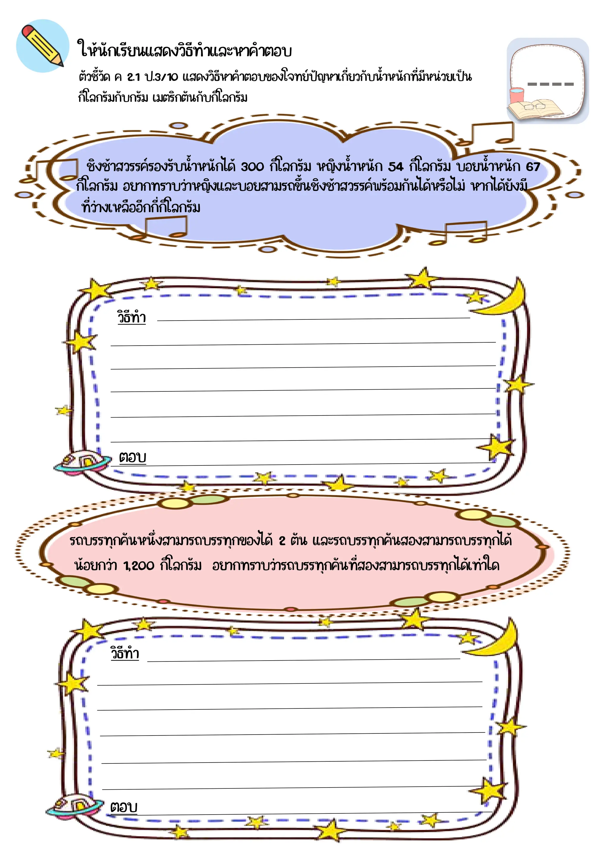 ตัวชี้วัด ค 2.1 ป.3/10 แสดงวิธีหาคำตอบของโจทย์ปัญหาเกี่ยวกับน้าหนักที่มีหน่วยเป็น
กิโลกรัมกับกรัม เมตริกตันกับกิโลกรัม
ให้นักเรียนแสดงวิธีทำและหาคำตอบ
ชิงช้าสวรรค์รองรับน้าหนักได้ 300 กิโลกรัม หญิงน้าหนัก 54 กิโลกรัม บอยน้าหนัก 67
รถบรรทุกคันหนึ่งสามารถบรรทุกของได้ 2 ตัน และรถบรรทุกคันสองสามารถบรรทุกได้
วิธีทำ
วิธีทำ
ตอบ
ตอบ
กิโลกรัม อยากทราบว่าหญิงและบอยสามรถขึ้นชิงช้าสวรรค์พร้อมกันได้หรือไม่ หากได้ยังมี
ที่ว่างเหลืออีกกี่กิโลกรัม
น้อยกว่า 1,200 กิโลกรัม อยากทราบว่ารถบรรทุกคันที่สองสามารถบรรทุกได้เท่าใด
 
