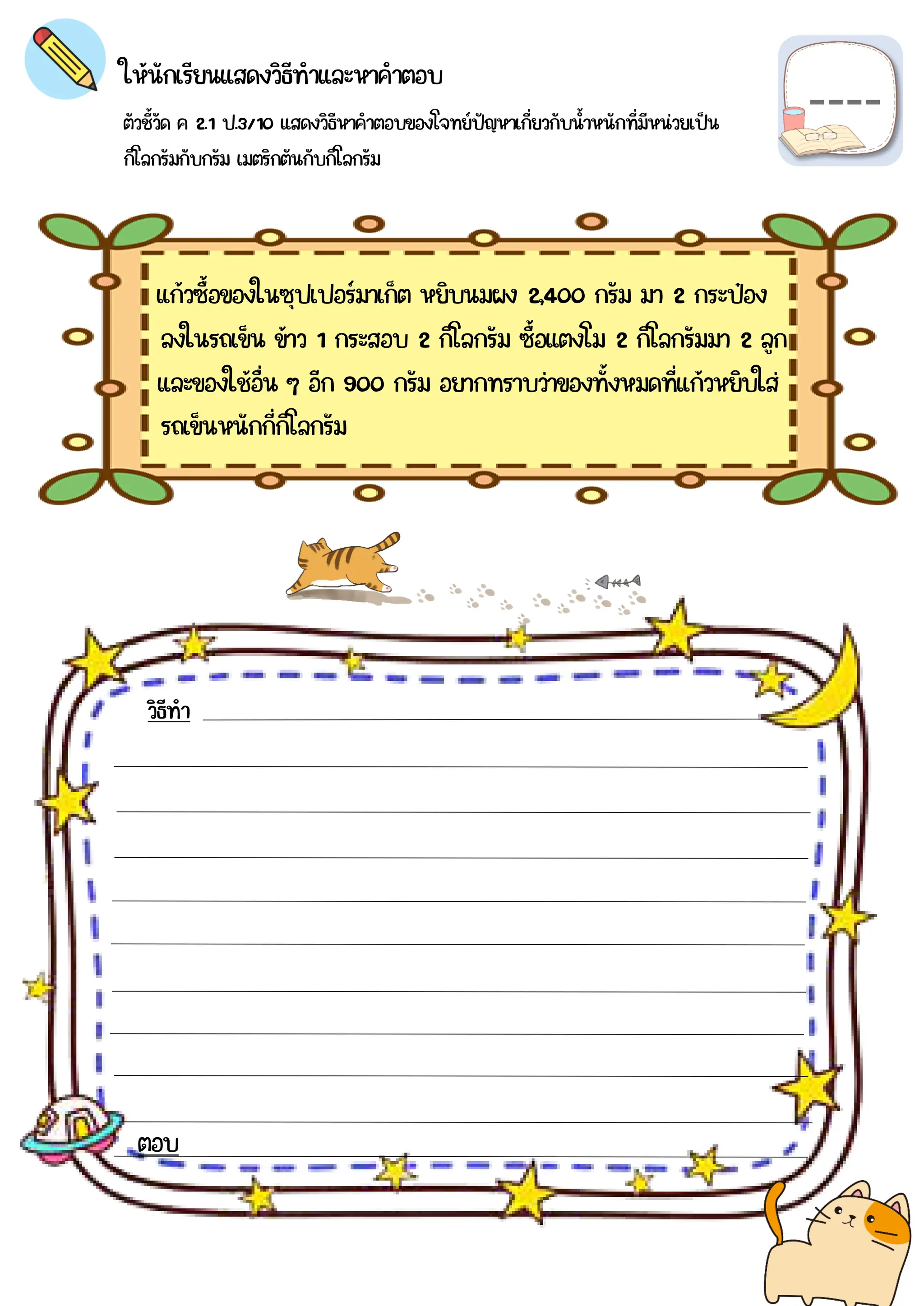 ตัวชี้วัด ค 2.1 ป.3/10 แสดงวิธีหาคำตอบของโจทย์ปัญหาเกี่ยวกับน้าหนักที่มีหน่วยเป็น
กิโลกรัมกับกรัม เมตริกตันกับกิโลกรัม
ให้นักเรียนแสดงวิธีทำและหาคำตอบ
แก้วซื้อของในซุปเปอร์มาเก็ต หยิบนมผง 2,400 กรัม มา 2 กระป๋อง
วิธีทำ
ตอบ
ลงในรถเข็น ข้าว 1 กระสอบ 2 กิโลกรัม ซื้อแตงโม 2 กิโลกรัมมา 2 ลูก
และของใช้อื่น ๆ อีก 900 กรัม อยากทราบว่าของทั้งหมดที่แก้วหยิบใส่
รถเข็นหนักกี่กิโลกรัม
 