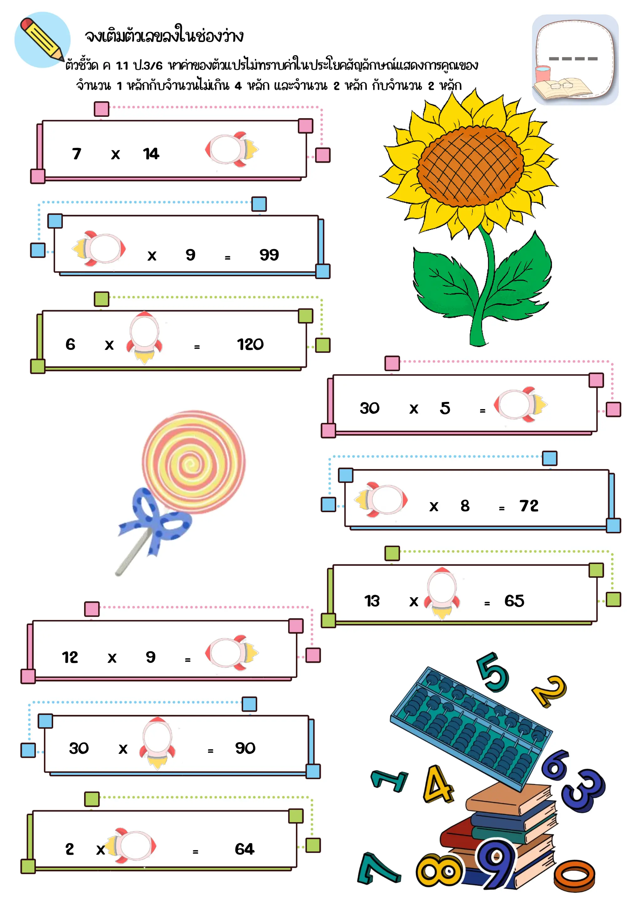 ตัวชี้วัด ค 1.1 ป.3/6 หาค่าของตัวแปรไม่ทราบค่าในประโยคสัญลักษณ์แสดงการคูณของ
จงเติมตัวเลขลงในช่องว่าง
7 x 14
=
x 9 = 99
6 x = 120
30 x 5 =
x 8 = 72
13 x = 65
12 x 9 =
30 x = 90
2 x = 64
จำนวน 1 หลักกับจำนวนไม่เกิน 4 หลัก และจำนวน 2 หลัก กับจำนวน 2 หลัก
 