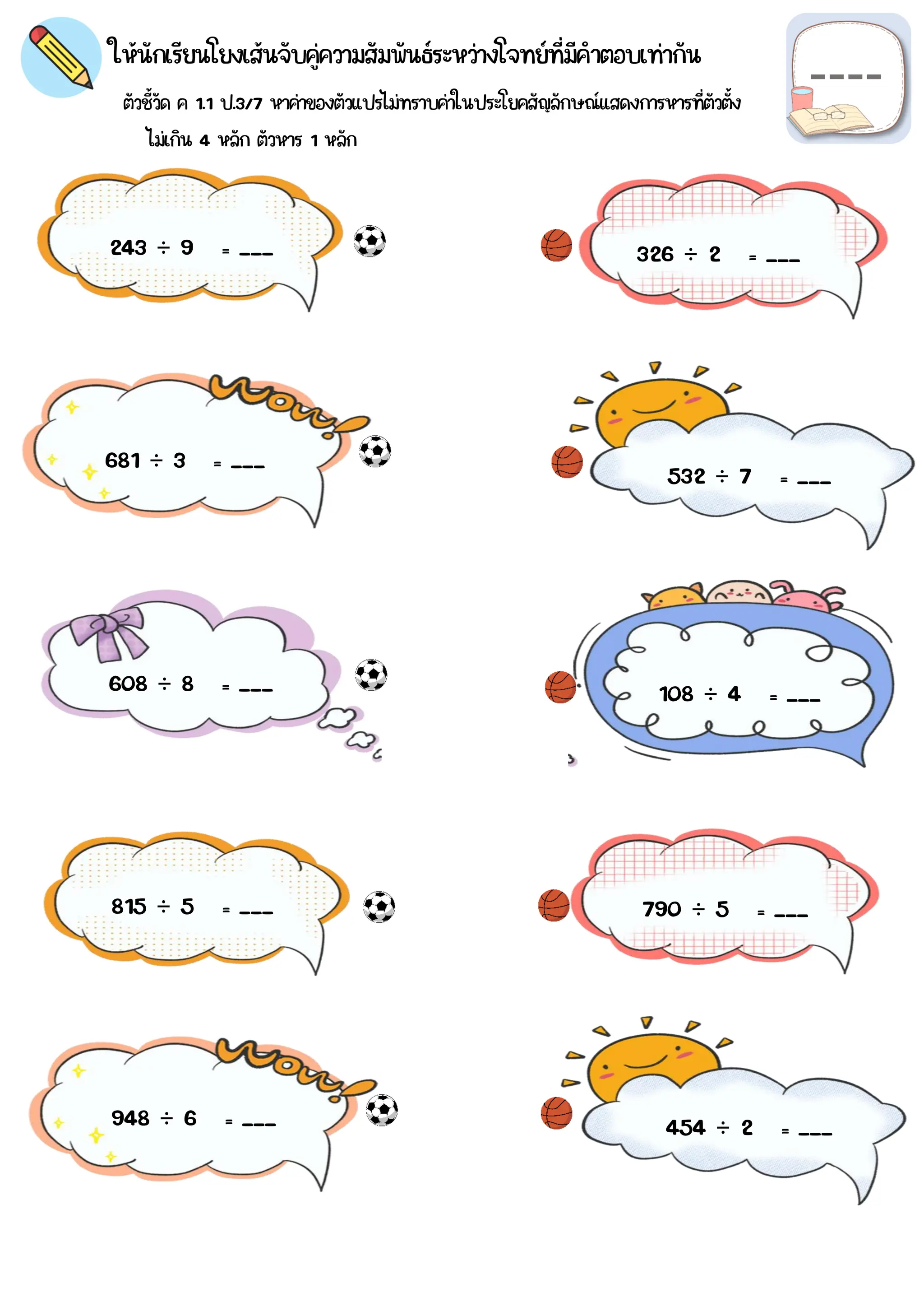 ตัวชี้วัด ค 1.1 ป.3/7 หาค่าของตัวแปรไม่ทราบค่าในประโยคสัญลักษณ์แสดงการหารที่ตัวตั้ง
ให้นักเรียนโยงเส้นจับคู่ความสัมพันธ์ระหว่างโจทย์ที่มีคำตอบเท่ากัน
243 ÷ 9 = ___
108 ÷ 4 = ___
681 ÷ 3 = ___
454 ÷ 2 = ___
532 ÷ 7 = ___
608 ÷ 8 = ___
326 ÷ 2 = ___
815 ÷ 5 = ___
948 ÷ 6 = ___
790 ÷ 5 = ___
ไม่เกิน 4 หลัก ตัวหาร 1 หลัก
 