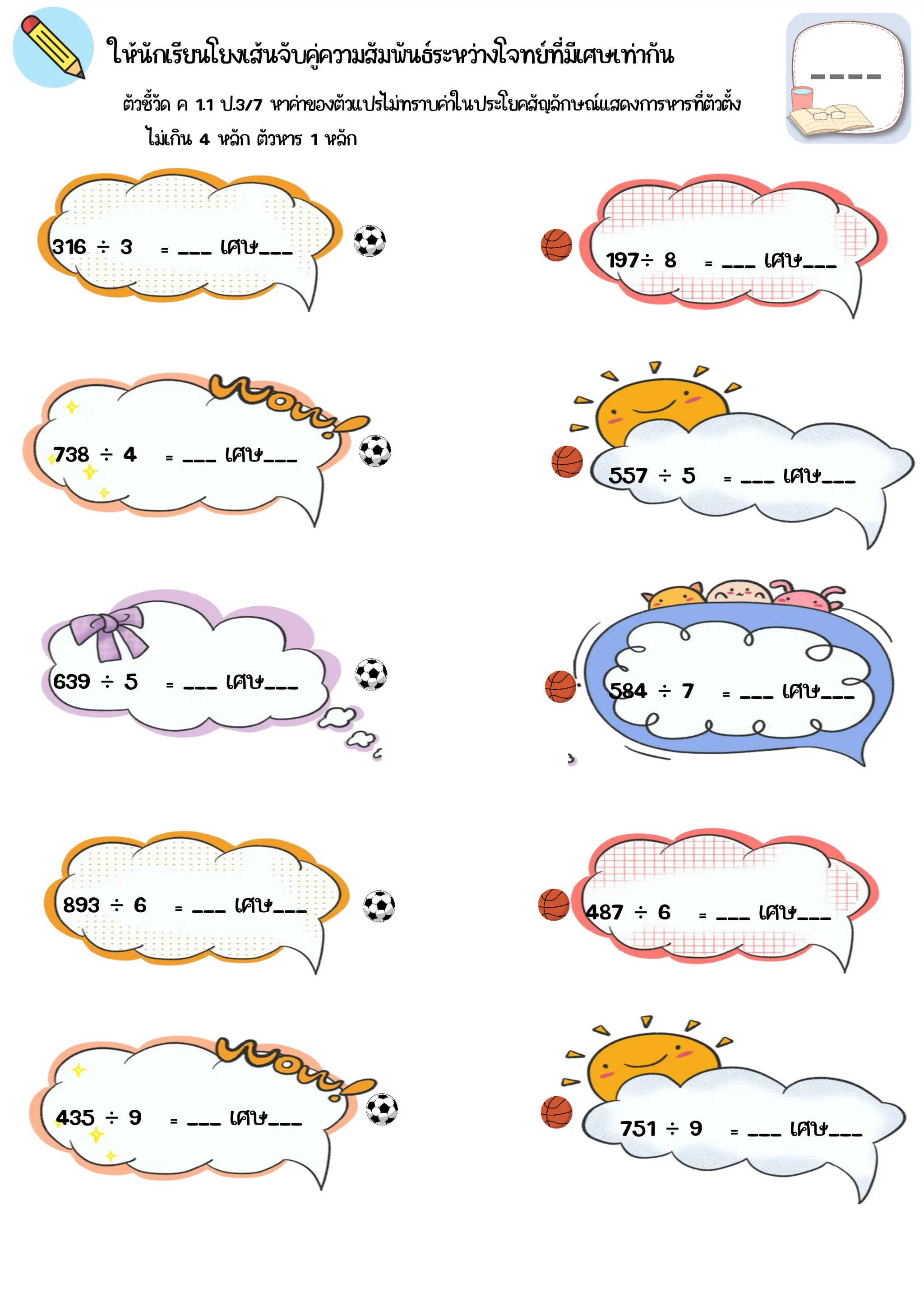 ตัวชี้วัด ค 1.1 ป.3/7 หาค่าของตัวแปรไม่ทราบค่าในประโยคสัญลักษณ์แสดงการหารที่ตัวตั้ง
ให้นักเรียนโยงเส้นจับคู่ความสัมพันธ์ระหว่างโจทย์ที่มีเศษเท่ากัน
316 ÷ 3 = ___ เศษ___
584 ÷ 7 = ___ เศษ___
751 ÷ 9 = ___ เศษ___
557 ÷ 5 = ___ เศษ___
639 ÷ 5 = ___ เศษ___
197÷ 8 = ___ เศษ___
893 ÷ 6 = ___ เศษ___
435 ÷ 9 = ___ เศษ___
487 ÷ 6 = ___ เศษ___
738 ÷ 4 = ___ เศษ___
ไม่เกิน 4 หลัก ตัวหาร 1 หลัก
 