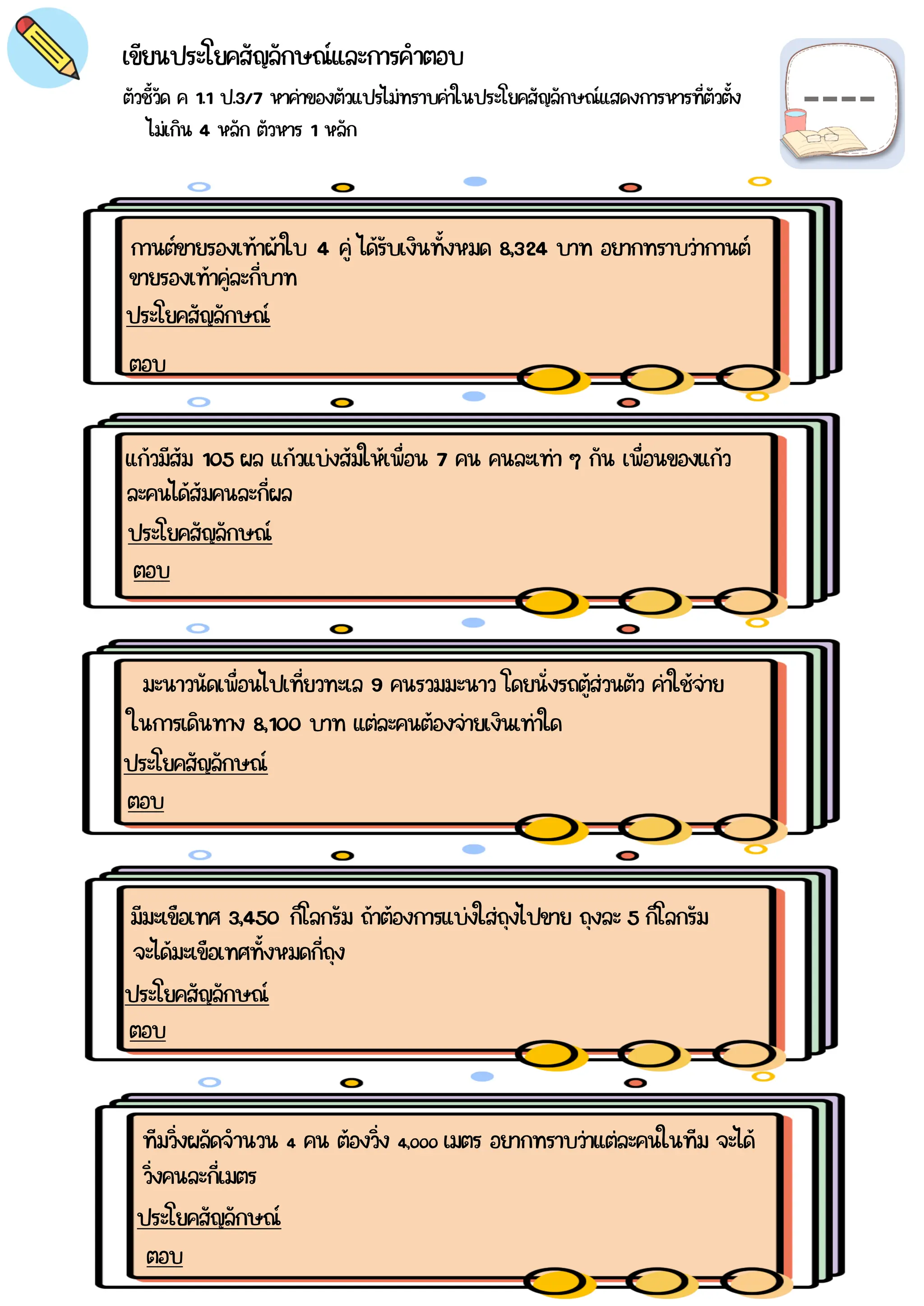 ตัวชี้วัด ค 1.1 ป.3/7 หาค่าของตัวแปรไม่ทราบค่าในประโยคสัญลักษณ์แสดงการหารที่ตัวตั้ง
เขียนประโยคสัญลักษณ์และการคำตอบ
กานต์ขายรองเท้าผ้าใบ 4 คู่ ได้รับเงินทั้งหมด 8,324 บาท อยากทราบว่ากานต์
ประโยคสัญลักษณ์
ตอบ
แก้วมีส้ม 105 ผล แก้วแบ่งส้มให้เพื่อน 7 คน คนละเท่า ๆ กัน เพื่อนของแก้ว
ประโยคสัญลักษณ์
ตอบ
มะนาวนัดเพื่อนไปเที่ยวทะเล 9 คนรวมมะนาว โดยนั่งรถตู้ส่วนตัว ค่าใช้จ่าย
ประโยคสัญลักษณ์
ตอบ
มีมะเขือเทศ 3,450 กิโลกรัม ถ้าต้องการแบ่งใส่ถุงไปขาย ถุงละ 5 กิโลกรัม
ประโยคสัญลักษณ์
ตอบ
ทีมวิ่งผลัดจำนวน 4 คน ต้องวิ่ง 4,000 เมตร อยากทราบว่าแต่ละคนในทีม จะได้
ประโยคสัญลักษณ์
ตอบ
ไม่เกิน 4 หลัก ตัวหาร 1 หลัก
ขายรองเท้าคู่ละกี่บาท
ละคนได้ส้มคนละกี่ผล
ในการเดินทาง 8,100 บาท แต่ละคนต้องจ่ายเงินเท่าใด
จะได้มะเขือเทศทั้งหมดกี่ถุง
วิ่งคนละกี่เมตร
 