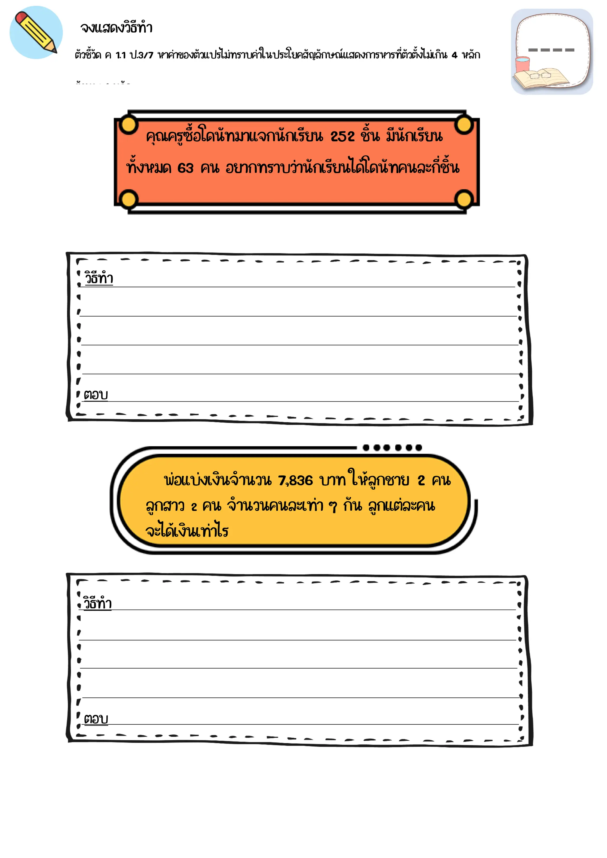 ตัวชี้วัด ค 1.1 ป.3/7 หาค่าของตัวแปรไม่ทราบค่าในประโยคสัญลักษณ์แสดงการหารที่ตัวตั้งไม่เกิน 4 หลัก
ตัวหาร 1 หลัก
จงแสดงวิธีทำ
คุณครูซื้อโดนัทมาแจกนักเรียน 252 ชิ้น มีนักเรียน
ตอบ
วิธีทำ
พ่อแบ่งเงินจำนวน 7,836 บาท ให้ลูกชาย 2 คน
วิธีทำ
ตอบ
ทั้งหมด 63 คน อยากทราบว่านักเรียนได้โดนัทคนละกี่ชิ้น
ลูกสาว 2 คน จำนวนคนละเท่า ๆ กัน ลูกแต่ละคน
จะได้เงินเท่าไร
 