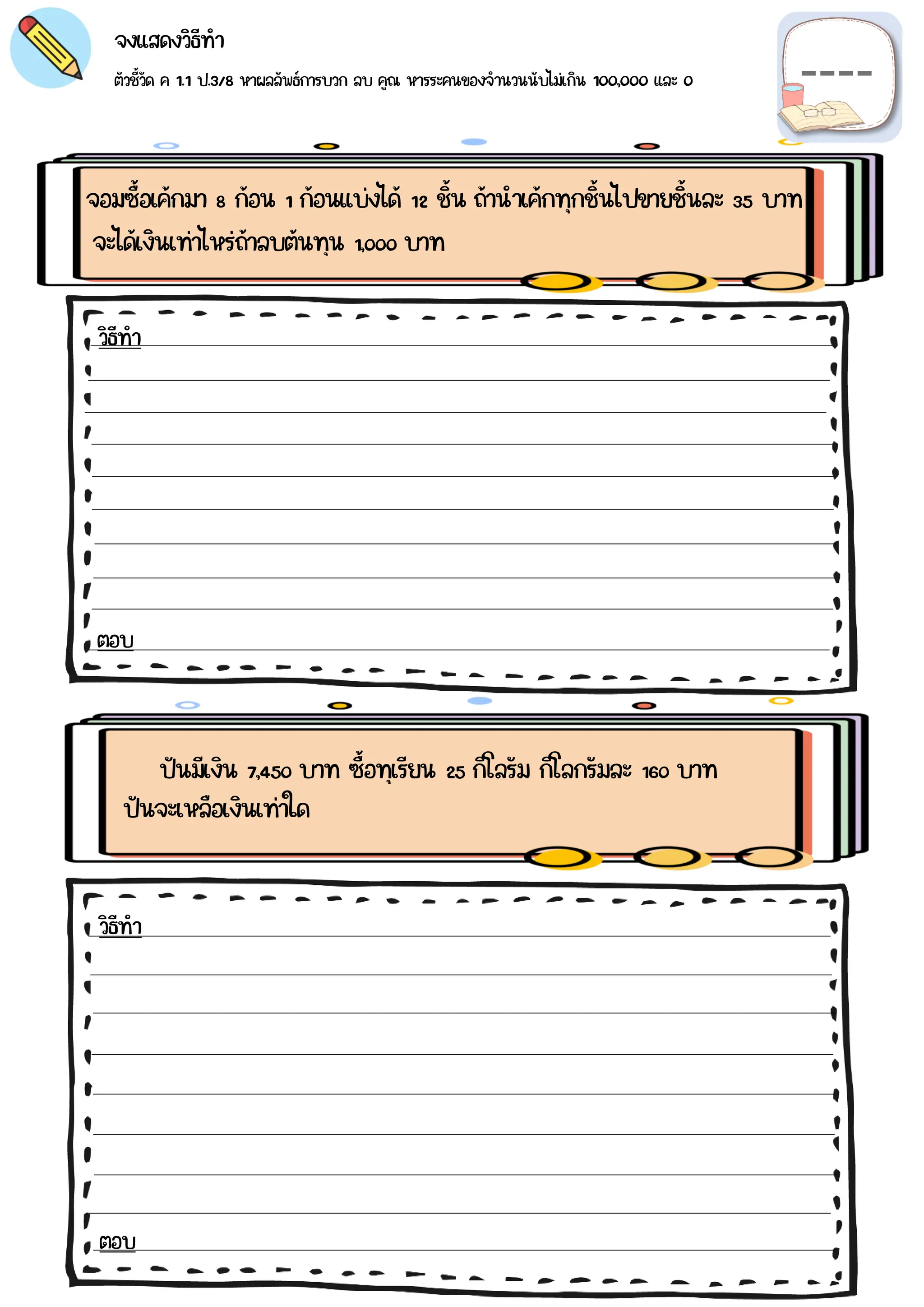 ตัวชี้วัด ค 1.1 ป.3/8 หาผลลัพธ์การบวก ลบ คูณ หารระคนของจำนวนนับไม่เกิน 100,000 และ 0
จงแสดงวิธีทำ
จอมซื้อเค้กมา 8 ก้อน 1 ก้อนแบ่งได้ 12 ชิ้น ถ้านำเค้กทุกชิ้นไปขายชิ้นละ 35 บาท
ปันมีเงิน 7,450 บาท ซื้อทุเรียน 25 กิโลรัม กิโลกรัมละ 160 บาท
วิธีทำ
ตอบ
วิธีทำ
ตอบ
จะได้เงินเท่าไหร่ถ้าลบต้นทุน 1,000 บาท
ปันจะเหลือเงินเท่าใด
 