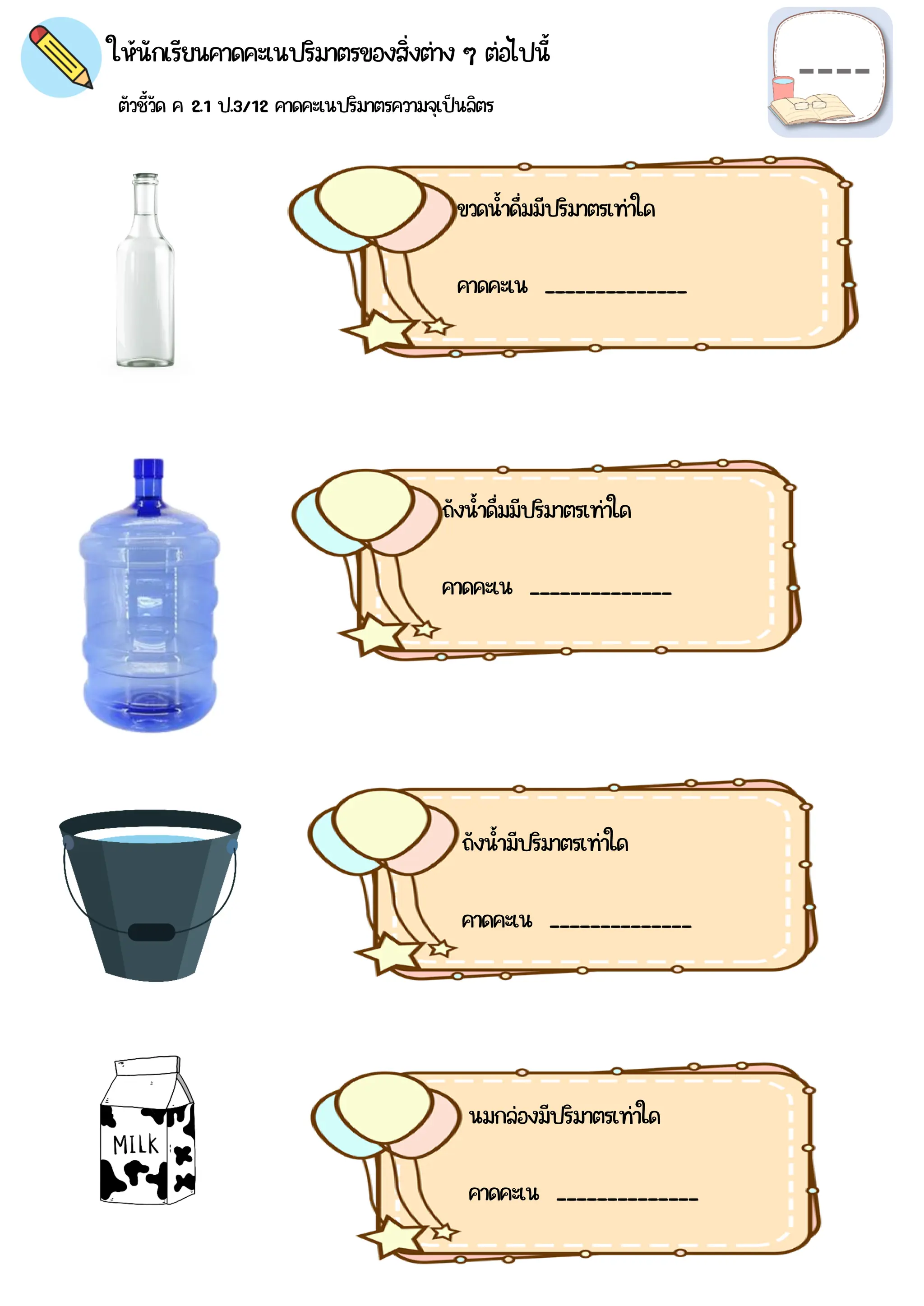 ตัวชี้วัด ค 2.1 ป.3/12 คาดคะเนปริมาตรความจุเป็นลิตร
ให้นักเรียนคาดคะเนปริมาตรของสิ่งต่าง ๆ ต่อไปนี้
ขวดน้าดื่มมีปริมาตรเท่าใด
คาดคะเน ______________
บรรจุได้จริง _____________
ถังน้าดื่มมีปริมาตรเท่าใด
คาดคะเน ______________
บรรจุได้จริง _____________
ถังน้ามีปริมาตรเท่าใด
คาดคะเน ______________
บรรจุได้จริง _____________
นมกล่องมีปริมาตรเท่าใด
คาดคะเน ______________
บรรจุได้จริง _____________
 