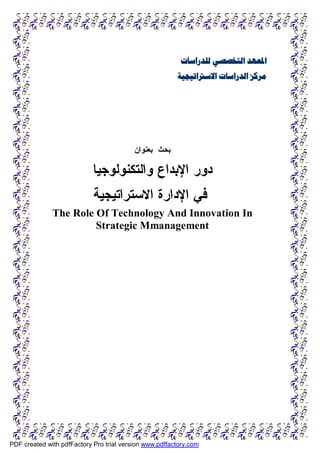 ‫ﻟﻠﺪﺭﺍﺳﺎﺕ‬ ‫ﺍﻟﺘﺨﺼﺼﻲ‬ ‫ﺍﳌﻌﻬﺪ‬
‫ﺍﻻﺳﱰﺍﺗﻴﺠﻴﺔ‬ ‫ﺍﻟﺪﺭﺍﺳﺎﺕ‬ ‫ﻣﺮﻛﺰ‬
‫ﺒﺤﺙ‬
‫ﺒﻌﻨﻭﺍﻥ‬
‫ﻭﺍﻟﺘﻜﻨﻭﻟﻭﺠﻴﺎ‬ ‫ﺍﻹﺒﺩﺍﻉ‬ ‫ﺩﻭﺭ‬
‫ﺍﻻﺴﺘﺭﺍﺘﻴﺠﻴﺔ‬ ‫ﺍﻹﺩﺍﺭﺓ‬ ‫ﻓﻲ‬
The Role Of Technology And Innovation In
Strategic Mmanagement
PDF created with pdfFactory Pro trial version www.pdffactory.com
 