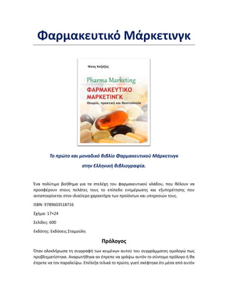 Φαρμακευτικό Μάρκετινγκ
Το πρώτο και μοναδικό βιβλίο Φαρμακευτικού Μάρκετινγκ
στην Ελληνική βιβλιογραφία.
Ένα πολύτιμο βοήθημα για τα στελέχη του φαρμακευτικού κλάδου, που θέλουν να
προσφέρουν στους πελάτες τους το επίπεδο ενημέρωσης και εξυπηρέτησης που
ανταποκρίνεται στον ιδιαίτερο χαρακτήρα των προϊόντων και υπηρεσιών τους.
ISBN: 9789603518716
Σχήμα: 17×24
Σελίδες: 600
Εκδότης: Εκδόσεις Σταμούλη
Πρόλογος
Όταν ολοκλήρωσα τη συγγραφή των κειμένων αυτού του συγγράμματος ομολογώ πως
προβληματίστηκα. Αναρωτήθηκα αν έπρεπε να γράψω αυτόν το σύντομο πρόλογο ή θα
έπρεπε να τον παραλείψω. Επέλεξα τελικά το πρώτο, γιατί σκέφτηκα ότι μέσα από αυτόν
 