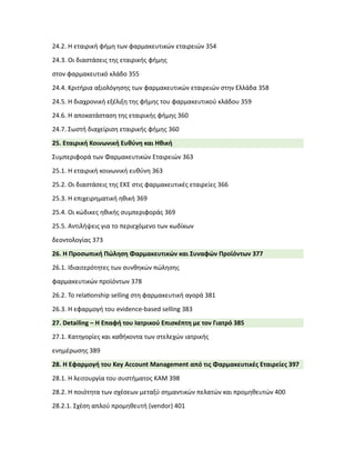 24.2. Η εταιρική φήμη των φαρμακευτικών εταιρειών 354
24.3. Οι διαστάσεις της εταιρικής φήμης
στον φαρμακευτικό κλάδο 355
24.4. Κριτήρια αξιολόγησης των φαρμακευτικών εταιρειών στην Ελλάδα 358
24.5. Η διαχρονική εξέλιξη της φήμης του φαρμακευτικού κλάδου 359
24.6. Η αποκατάσταση της εταιρικής φήμης 360
24.7. Σωστή διαχείριση εταιρικής φήμης 360
25. Εταιρική Κοινωνική Ευθύνη και Ηθική
Συμπεριφορά των Φαρμακευτικών Εταιρειών 363
25.1. Η εταιρική κοινωνική ευθύνη 363
25.2. Οι διαστάσεις της ΕΚΕ στις φαρμακευτικές εταιρείες 366
25.3. Η επιχειρηματική ηθική 369
25.4. Οι κώδικες ηθικής συμπεριφοράς 369
25.5. Αντιλήψεις για το περιεχόμενο των κωδίκων
δεοντολογίας 373
26. Η Προσωπική Πώληση Φαρμακευτικών και Συναφών Προϊόντων 377
26.1. Ιδιαιτερότητες των συνθηκών πώλησης
φαρμακευτικών προϊόντων 378
26.2. Το rela�onship selling στη φαρμακευτική αγορά 381
26.3. Η εφαρμογή του evidence-based selling 383
27. Detailing – Η Επαφή του Ιατρικού Επισκέπτη με τον Γιατρό 385
27.1. Κατηγορίες και καθήκοντα των στελεχών ιατρικής
ενημέρωσης 389
28. Η Εφαρμογή του Key Account Management από τις Φαρμακευτικές Εταιρείες 397
28.1. Η λειτουργία του συστήματος ΚΑΜ 398
28.2. Η ποιότητα των σχέσεων μεταξύ σημαντικών πελατών και προμηθευτών 400
28.2.1. Σχέση απλού προμηθευτή (vendor) 401
 