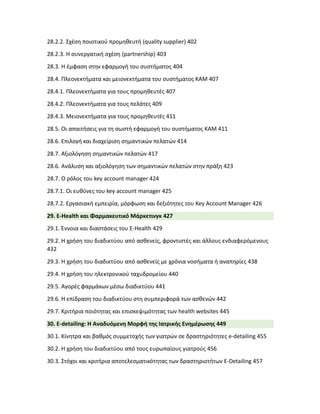 28.2.2. Σχέση ποιοτικού προμηθευτή (quality supplier) 402
28.2.3. Η συνεργατική σχέση (partnership) 403
28.3. Η έμφαση στην εφαρμογή του συστήματος 404
28.4. Πλεονεκτήματα και μειονεκτήματα του συστήματος ΚΑΜ 407
28.4.1. Πλεονεκτήματα για τους προμηθευτές 407
28.4.2. Πλεονεκτήματα για τους πελάτες 409
28.4.3. Μειονεκτήματα για τους προμηθευτές 411
28.5. Οι απαιτήσεις για τη σωστή εφαρμογή του συστήματος ΚΑΜ 411
28.6. Επιλογή και διαχείριση σημαντικών πελατών 414
28.7. Αξιολόγηση σημαντικών πελατών 417
28.6. Ανάλυση και αξιολόγηση των σημαντικών πελατών στην πράξη 423
28.7. Ο ρόλος του key account manager 424
28.7.1. Οι ευθύνες του key account manager 425
28.7.2. Εργασιακή εμπειρία, μόρφωση και δεξιότητες του Key Account Manager 426
29. E-Health και Φαρμακευτικό Μάρκετινγκ 427
29.1. Έννοια και διαστάσεις του E-Health 429
29.2. Η χρήση του διαδικτύου από ασθενείς, φροντιστές και άλλους ενδιαφερόμενους
432
29.3. Η χρήση του διαδικτύου από ασθενείς με χρόνια νοσήματα ή αναπηρίες 438
29.4. Η χρήση του ηλεκτρονικού ταχυδρομείου 440
29.5. Αγορές φαρμάκων μέσω διαδικτύου 441
29.6. Η επίδραση του διαδικτύου στη συμπεριφορά των ασθενών 442
29.7. Κριτήρια ποιότητας και επισκεψιμότητας των health websites 445
30. E-detailing: Η Aναδυόμενη Mορφή της Iατρικής Eνημέρωσης 449
30.1. Κίνητρα και βαθμός συμμετοχής των γιατρών σε δραστηριότητες e-detailing 455
30.2. Η χρήση του διαδικτύου από τους ευρωπαίους γιατρούς 456
30.3. Στόχοι και κριτήρια αποτελεσματικότητας των δραστηριοτήτων E-Detailing 457
 