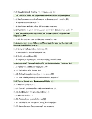 30.4. Η συμβολή του E-Detailing στη συνταγογραφία 458
31. Τα Κοινωνικά Μέσα στη Φαρέτρα του Φαρμακευτικού Μάρκετινγκ 459
31.1. Η χρήση των κοινωνικών μέσων από τις φαρμακευτικές εταιρείες 461
31.2. Ιατρικά κοινωνικά δίκτυα 474
31.3. Προκλήσεις, κίνδυνοι, ηθικά διλήμματα και πρακτικά
προβλήματα από τη χρήση των κοινωνικών μέσων στον φαρμακευτικό κλάδο 474
32. Πώς να Προετοιμάσετε την Είσοδό σας στο Ηλεκτρονικό Φαρμακευτικό
Μάρκετινγκ 477
32.1. Πώς θα επιλέξετε τους κατάλληλους συνεργάτες 480
33. Δεοντολογικές Αρχές, Κώδικες και Μηχανισμοί Ελέγχου του Ηλεκτρονικού
Φαρμακευτικού Μάρκετινγκ 485
33.1. Κριτήρια της Ευρωπαϊκής Επιτροπής 486
33.2. Πρωτοβουλίες ιδιωτικών φορέων 490
33.3. Health Internet Ethics 491
33.4. Μηχανισμοί αξιολόγησης και πιστοποίησης ιστοτόπων 492
34. Οι Στρατηγικές Εμπορικής Ανάπτυξης των Φαρμακευτικών Εταιρειών 495
34.1. Στρατηγικές εισόδου σε νέες αγορές 499
34.1.1. Επιλογή της νέας αγοράς 499
34.1.2. Επιλογή του χρόνου εισόδου σε νέα αγορά 500
34.1.3. Εναλλακτικές στρατηγικές εισόδου σε νέες αγορές 503
35. Η Έρευνα Αγοράς στον Φαρμακευτικό Κλάδο 515
35.1. Η έρευνα γραφείου 517
35.1.1. Οι πηγές πληροφοριών στην έρευνα γραφείου 518
35.1.2. Οι εφαρμογές της έρευνας γραφείου 518
35.2. Η έρευνα πεδίου 519
35.2.1. Ποσοτικές και ποιοτικές έρευνες 520
35.2.2. Έρευνες ad-hoc και έρευνες κοινής συμμετοχής 520
35.2.3. Καταναλωτικές, διεπιχειρησιακές και εμπορικές
 