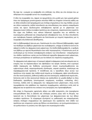 θα είχα την ευκαιρία να αναφερθώ στη σύλληψη της ιδέας και στα κίνητρα που με
οδήγησαν στη συγγραφή αυτού του συγγράμματος.
Η ιδέα της συγγραφής του, άρχισε να σχηματίζεται στο μυαλό μου πριν μερικά χρόνια
όταν στο πρόγραμμα μεταπτυχιακών σπουδών ΜΒA του Kingston University καθώς και
σε άλλα εκπαιδευτικά προγράμματα για στελέχη επιχειρήσεων που έχω διδάξει για μία
και πλέον εικοσαετία, πολλοί σπουδαστές και σπουδάστριες που ασκούν επαγγέλματα
υγείας και έχουν εξειδικευμένα ενδιαφέροντα σχετικά με το μάρκετινγκ των
φαρμακευτικών ή άλλων συναφών προϊόντων και υπηρεσιών, παραπονούνταν συχνά ότι
δεν είχαν στη διάθεση τους κάποιο διδακτικό εγχειρίδιο που να καλύπτει τα
συγκεκριμένα μαθησιακά και επαγγελματικά ενδιαφέροντα τους. Οι ίδιοι σπουδαστές
μου πρόσφεραν διαρκώς ερεθίσματα και διατύπωναν με επιμονή παραινέσεις για τη
συγγραφή ενός διδακτικού βοηθήματος.
Από τη βιβλιογραφική έρευνα μου, διαπίστωσα ότι στην Ελληνική βιβλιογραφία, παρά
την πληθώρα των βιβλίων μάρκετινγκ που κυκλοφορούν, υπήρχε το απόλυτο κενό σε ότι
αφορά το πεδίο του φαρμακευτικού μάρκετινγκ. Στη διεθνή βιβλιογραφία δε, ο αριθμός
των βιβλίων με σχετική θεματολογία είναι πολύ περιορισμένος. Η διαπίστωση αυτή σε
συνδυασμό με την έντονα «εκπεφρασμένη ανάγκη» των σπουδαστών - επαγγελματιών
του κλάδου προϊόντων υγείας για ένα διδακτικό εγχειρίδιο φαρμακευτικού μάρκετινγκ,
σύντομα μετατράπηκε σε πρόκληση για την έκδοση του παρόντος συγγράμματος.
Το «φαρμακευτικό μάρκετινγκ» εξ ορισμού αφορά τα φαρμακευτικά σκευάσματα και τις
εταιρίες που τα παρασκευάζουν και εφοδιάζουν την αγορά. Ωστόσο, στον ευρύτερο
κλάδο παραγωγής και διάθεσης υγειονομικού υλικού συμπεριλαμβάνονται και
εμφυτεύσιμα υλικά, ιατροτεχνολογικός εξοπλισμός, ιατρικά εργαλεία, αναλώσιμα και
παραφαρμακευτικά προϊόντα. Η τοποθέτηση και η προώθηση όλων αυτών των
προϊόντων στην αγορά, έχει πολλά κοινά σημεία με τα φάρμακα, αφού απευθύνονται
στο ίδιο κοινό (γιατρούς, ασθενείς) καθώς και στα νοσοκομεία, ασφαλιστικά ταμεία κλπ.,
διέπονται από το ίδιο κανονιστικό πλαίσιο και ακολουθούν σε μεγάλο βαθμό τις ίδιες
διαδικασίες προώθησης (επιστημονική ενημέρωση, συνέδρια, e-detailing, κλπ.).
Συνεπώς, πολλές από τις εφαρμογές του «φαρμακευτικού μάρκετινγκ», όπως αυτές
περιγράφονται στα κεφάλαια του παρόντος συγγράμματος, καλύπτουν εκτός από τα
φάρμακα και τα προϊόντα που ανήκουν στις κατηγορίες που προαναφέρθηκαν.
Με στόχο τη δημιουργία «χρηστικής αξίας» για κάθε αναγνώστη, στα περιεχόμενα
ενσωματώθηκαν όλες οι βασικές και επίκαιρες γνώσεις γύρω από τη θεωρία, την
πρακτική και τη δεοντολογία του μάρκετινγκ των φαρμακευτικών και των άλλων
συναφών προϊόντων. Το σύγγραμμα εξυπηρετεί τις μαθησιακές και επαγγελματικές
ανάγκες στελεχών επιχειρήσεων και οργανισμών που εργάζονται στον κλάδο των
προϊόντων και υπηρεσιών υγείας και θέλουν να αποκτήσουν, να συστηματοποιήσουν η
να εμπλουτίσουν τις γνώσεις που ήδη έχουν στο συγκεκριμένο πεδίο.
 