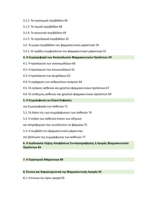 3.1.2. Το οικονομικό περιβάλλον 46
3.1.3. Το νομικό περιβάλλον 48
3.1.4. Το κοινωνικό περιβάλλον 49
3.1.5. Το τεχνολογικό περιβάλλον 52
3.2. Το μικρο-περιβάλλον του φαρμακευτικού μάρκετινγκ 54
3.2.1. Οι ομάδες συμφερόντων του φαρμακευτικού μάρκετινγκ 55
4. Η Συμπεριφορά των Καταναλωτών Φαρμακευτικών Προϊόντων 59
4.1. Η προσέγγιση των οικονομολόγων 60
4.2. Η προσέγγιση των κοινωνιολόγων 61
4.3. Η προσέγγιση των ψυχολόγων 62
4.4. Η ιεράρχηση των ανθρωπίνων αναγκών 64
4.5. Οι ανάγκες ασθενών και χρηστών φαρμακευτικών προϊόντων 67
4.6. Οι επιθυμίες ασθενών και χρηστών φαρμακευτικών προϊόντων 69
5. Η Συμμόρφωση ως Κύρια Έκφραση
της Συμπεριφοράς των Ασθενών 71
5.1. Οι λόγοι της «μη-συμμόρφωσης» των ασθενών 74
5.2. Η στάση των ασθενών έναντι των οδηγιών
και πληροφοριών που συνοδεύουν τα φάρμακα 75
5.3. Η συμβολή του φαρμακευτικού μάρκετινγκ
στη βελτίωση της συμμόρφωσης των ασθενών 77
6. Η Διαδικασία Λήψης Αποφάσεων Συνταγογράφησης ή Αγοράς Φαρμακευτικών
Προϊόντων 83
7. Η Στρατηγική Μάρκετινγκ 89
8. Έννοια και Χαρακτηριστικά της Φαρμακευτικής Αγοράς 93
8.1. Η έννοια του όρου αγορά 93
 