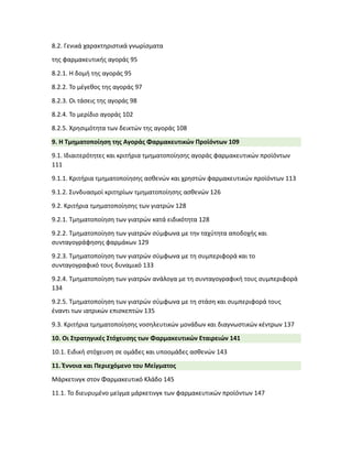 8.2. Γενικά χαρακτηριστικά γνωρίσματα
της φαρμακευτικής αγοράς 95
8.2.1. Η δομή της αγοράς 95
8.2.2. Το μέγεθος της αγοράς 97
8.2.3. Οι τάσεις της αγοράς 98
8.2.4. Το μερίδιο αγοράς 102
8.2.5. Χρησιμότητα των δεικτών της αγοράς 108
9. Η Τμηματοποίηση της Αγοράς Φαρμακευτικών Προϊόντων 109
9.1. Ιδιαιτερότητες και κριτήρια τμηματοποίησης αγοράς φαρμακευτικών προϊόντων
111
9.1.1. Κριτήρια τμηματοποίησης ασθενών και χρηστών φαρμακευτικών προϊόντων 113
9.1.2. Συνδυασμοί κριτηρίων τμηματοποίησης ασθενών 126
9.2. Κριτήρια τμηματοποίησης των γιατρών 128
9.2.1. Τμηματοποίηση των γιατρών κατά ειδικότητα 128
9.2.2. Τμηματοποίηση των γιατρών σύμφωνα με την ταχύτητα αποδοχής και
συνταγογράφησης φαρμάκων 129
9.2.3. Τμηματοποίηση των γιατρών σύμφωνα με τη συμπεριφορά και το
συνταγογραφικό τους δυναμικό 133
9.2.4. Τμηματοποίηση των γιατρών ανάλογα με τη συνταγογραφική τους συμπεριφορά
134
9.2.5. Τμηματοποίηση των γιατρών σύμφωνα με τη στάση και συμπεριφορά τους
έναντι των ιατρικών επισκεπτών 135
9.3. Κριτήρια τμηματοποίησης νοσηλευτικών μονάδων και διαγνωστικών κέντρων 137
10. Οι Στρατηγικές Στόχευσης των Φαρμακευτικών Εταιρειών 141
10.1. Ειδική στόχευση σε ομάδες και υποομάδες ασθενών 143
11. Έννοια και Περιεχόμενο του Μείγματος
Μάρκετινγκ στον Φαρμακευτικό Κλάδο 145
11.1. Το διευρυμένο μείγμα μάρκετινγκ των φαρμακευτικών προϊόντων 147
 