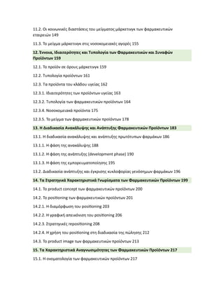 11.2. Οι κοινωνικές διαστάσεις του μείγματος μάρκετινγκ των φαρμακευτικών
εταιρειών 149
11.3. Το μείγμα μάρκετινγκ στις νοσοκομειακές αγορές 155
12. Έννοια, Ιδιαιτερότητες και Τυπολογία των Φαρμακευτικών και Συναφών
Προϊόντων 159
12.1. Το προϊόν σε όρους μάρκετινγκ 159
12.2. Τυπολογία προϊόντων 161
12.3. Τα προϊόντα του κλάδου υγείας 162
12.3.1. Ιδιαιτερότητες των προϊόντων υγείας 163
12.3.2. Τυπολογία των φαρμακευτικών προϊόντων 164
12.3.4. Νοσοκομειακά προϊόντα 175
12.3.5. Το μείγμα των φαρμακευτικών προϊόντων 178
13. Η Διαδικασία Ανακάλυψης και Ανάπτυξης Φαρμακευτικών Προϊόντων 183
13.1. Η διαδικασία ανακάλυψης και ανάπτυξης πρωτότυπων φαρμάκων 186
13.1.1. Η φάση της ανακάλυψης 188
13.1.2. Η φάση της ανάπτυξης (development phase) 190
13.1.3. Η φάση της εμπορευματοποίησης 195
13.2. Διαδικασία ανάπτυξης και έγκρισης κυκλοφορίας γενόσημων φαρμάκων 196
14. Τα Στρατηγικά Χαρακτηριστικά Γνωρίσματα των Φαρμακευτικών Προϊόντων 199
14.1. Το product concept των φαρμακευτικών προϊόντων 200
14.2. Το posi�oning των φαρμακευτικών προϊόντων 201
14.2.1. Η διαμόρφωση του posi�oning 203
14.2.2. Η γραφική απεικόνιση του posi�oning 206
14.2.3. Στρατηγικές reposi�oning 208
14.2.4. Η χρήση του posi�oning στη διαδικασία της πώλησης 212
14.3. Το product image των φαρμακευτικών προϊόντων 213
15. Τα Χαρακτηριστικά Αναγνωσιμότητας των Φαρμακευτικών Προϊόντων 217
15.1. Η ονοματολογία των φαρμακευτικών προϊόντων 217
 