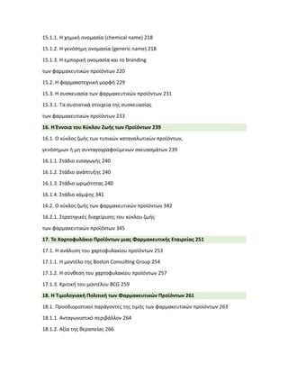 15.1.1. Η χημική ονομασία (chemical name) 218
15.1.2. Η γενόσημη ονομασία (generic name) 218
15.1.3. Η εμπορική ονομασία και το branding
των φαρμακευτικών προϊόντων 220
15.2. Η φαρμακοτεχνική μορφή 229
15.3. Η συσκευασία των φαρμακευτικών προϊόντων 231
15.3.1. Τα συστατικά στοιχεία της συσκευασίας
των φαρμακευτικών προϊόντων 233
16. Η Έννοια του Κύκλου Ζωής των Προϊόντων 239
16.1. Ο κύκλος ζωής των τυπικών καταναλωτικών προϊόντων,
γενόσημων ή μη συνταγογραφούμενων σκευασμάτων 239
16.1.1. Στάδιο εισαγωγής 240
16.1.2. Στάδιο ανάπτυξης 240
16.1.3. Στάδιο ωριμότητας 240
16.1.4. Στάδιο κάμψης 341
16.2. Ο κύκλος ζωής των φαρμακευτικών προϊόντων 342
16.2.1. Στρατηγικές διαχείρισης του κύκλου ζωής
των φαρμακευτικών προϊόντων 345
17. Το Χαρτοφυλάκιο Προϊόντων μιας Φαρμακευτικής Εταιρείας 251
17.1. Η ανάλυση του χαρτοφυλακίου προϊόντων 253
17.1.1. Η μοντέλο της Boston Consul�ng Group 254
17.1.2. Η σύνθεση του χαρτοφυλακίου προϊόντων 257
17.1.3. Κριτική του μοντέλου BCG 259
18. Η Τιμολογιακή Πολιτική των Φαρμακευτικών Προϊόντων 261
18.1. Προσδιοριστικοί παράγοντες της τιμής των φαρμακευτικών προϊόντων 263
18.1.1. Ανταγωνιστικό περιβάλλον 264
18.1.2. Αξία της θεραπείας 266
 