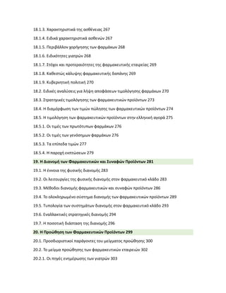 18.1.3. Χαρακτηριστικά της ασθένειας 267
18.1.4. Ειδικά χαρακτηριστικά ασθενών 267
18.1.5. Περιβάλλον χορήγησης των φαρμάκων 268
18.1.6. Ειδικότητες γιατρών 268
18.1.7. Στόχοι και προτεραιότητες της φαρμακευτικής εταιρείας 269
18.1.8. Καθεστώς κάλυψης φαρμακευτικής δαπάνης 269
18.1.9. Κυβερνητική πολιτική 270
18.2. Ειδικές αναλύσεις για λήψη αποφάσεων τιμολόγησης φαρμάκων 270
18.3. Στρατηγικές τιμολόγησης των φαρμακευτικών προϊόντων 273
18.4. Η διαμόρφωση των τιμών πώλησης των φαρμακευτικών προϊόντων 274
18.5. Η τιμολόγηση των φαρμακευτικών προϊόντων στην ελληνική αγορά 275
18.5.1. Οι τιμές των πρωτότυπων φαρμάκων 276
18.5.2. Οι τιμές των γενόσημων φαρμάκων 276
18.5.3. Τα επίπεδα τιμών 277
18.5.4. Η παροχή εκπτώσεων 279
19. Η Διανομή των Φαρμακευτικών και Συναφών Προϊόντων 281
19.1. Η έννοια της φυσικής διανομής 283
19.2. Οι λειτουργίες της φυσικής διανομής στον φαρμακευτικό κλάδο 283
19.3. Μέθοδοι διανομής φαρμακευτικών και συναφών προϊόντων 286
19.4. Το ολοκληρωμένο σύστημα διανομής των φαρμακευτικών προϊόντων 289
19.5. Τυπολογία των συστημάτων διανομής στον φαρμακευτικό κλάδο 293
19.6. Εναλλακτικές στρατηγικές διανομής 294
19.7. Η ποσοτική διάσταση της διανομής 296
20. Η Προώθηση των Φαρμακευτικών Προϊόντων 299
20.1. Προσδιοριστικοί παράγοντες του μείγματος προώθησης 300
20.2. Το μείγμα προώθησης των φαρμακευτικών εταιρειών 302
20.2.1. Οι πηγές ενημέρωσης των γιατρών 303
 