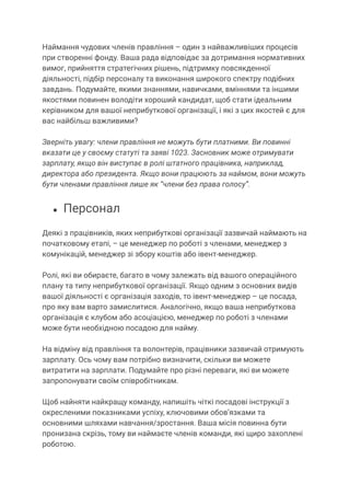 Наймання чудових членів правління – один з найважливіших процесів
при створенні фонду. Ваша рада відповідає за дотримання нормативних
вимог, прийняття стратегічних рішень, підтримку повсякденної
діяльності, підбір персоналу та виконання широкого спектру подібних
завдань. Подумайте, якими знаннями, навичками, вміннями та іншими
якостями повинен володіти хороший кандидат, щоб стати ідеальним
керівником для вашої неприбуткової організації, і які з цих якостей є для
вас найбільш важливими?
Зверніть увагу: члени правління не можуть бути платними. Ви повинні
вказати це у своєму статуті та заяві 1023. Засновник може отримувати
зарплату, якщо він виступає в ролі штатного працівника, наприклад,
директора або президента. Якщо вони працюють за наймом, вони можуть
бути членами правління лише як “члени без права голосу”.
● Персонал
Деякі з працівників, яких неприбуткові організації зазвичай наймають на
початковому етапі, – це менеджер по роботі з членами, менеджер з
комунікацій, менеджер зі збору коштів або івент-менеджер.
Ролі, які ви обираєте, багато в чому залежать від вашого операційного
плану та типу неприбуткової організації. Якщо одним з основних видів
вашої діяльності є організація заходів, то івент-менеджер – це посада,
про яку вам варто замислитися. Аналогічно, якщо ваша неприбуткова
організація є клубом або асоціацією, менеджер по роботі з членами
може бути необхідною посадою для найму.
На відміну від правління та волонтерів, працівники зазвичай отримують
зарплату. Ось чому вам потрібно визначити, скільки ви можете
витратити на зарплати. Подумайте про різні переваги, які ви можете
запропонувати своїм співробітникам.
Щоб найняти найкращу команду, напишіть чіткі посадові інструкції з
окресленими показниками успіху, ключовими обов’язками та
основними шляхами навчання/зростання. Ваша місія повинна бути
пронизана скрізь, тому ви наймаєте членів команди, які щиро захоплені
роботою.
 