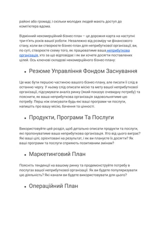районі або громаді, і скільки молодих людей мають доступ до
комп’ютера вдома.
Відмінний некомерційний бізнес-план – це дорожня карта на наступні
три-п’ять років вашої роботи. Незалежно від розміру чи фінансового
стану, коли ви створюєте бізнес-план для неприбуткової організації, ви,
по суті, створюєте схему того, як працюватиме ваша неприбуткова
організація, хто за що відповідає і як ви хочете досягти поставлених
цілей. Ось ключові складові некомерційного бізнес-плану:
● Резюме Управління Фондом Заснування
Це має бути першою частиною вашого бізнес-плану, але писати її слід в
останню чергу. У ньому слід описати місію та мету вашої неприбуткової
організації, підсумувати аналіз ринку (який показує очевидну потребу) та
пояснити, як ваша неприбуткова організація задовольнятиме цю
потребу. Перш ніж описувати будь-які ваші програми чи послуги,
напишіть про вашу місію, бачення та цінності.
● Продукти, Програми Та Послуги
Використовуйте цей розділ, щоб детально описати продукти та послуги,
які пропонуватиме ваша неприбуткова організація. Хто від цього виграє?
Які ваші цілі, орієнтовані на результат, і як ви плануєте їх досягти? Як
ваші програми та послуги сприяють позитивним змінам?
● Маркетинговий План
Поясніть тенденції на вашому ринку та продемонструйте потребу в
послугах вашої неприбуткової організації. Як ви будете популяризувати
цю діяльність? Які канали ви будете використовувати для цього?
● Операційний План
 