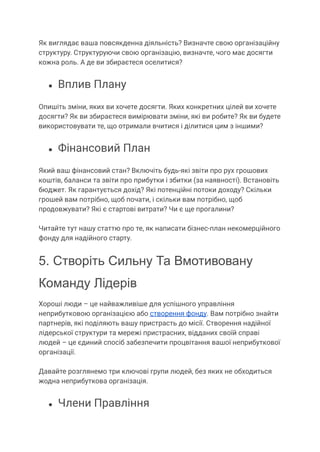Як виглядає ваша повсякденна діяльність? Визначте свою організаційну
структуру. Структуруючи свою організацію, визначте, чого має досягти
кожна роль. А де ви збираєтеся оселитися?
● Вплив Плану
Опишіть зміни, яких ви хочете досягти. Яких конкретних цілей ви хочете
досягти? Як ви збираєтеся вимірювати зміни, які ви робите? Як ви будете
використовувати те, що отримали вчитися і ділитися цим з іншими?
● Фінансовий План
Який ваш фінансовий стан? Включіть будь-які звіти про рух грошових
коштів, баланси та звіти про прибутки і збитки (за наявності). Встановіть
бюджет. Як гарантується дохід? Які потенційні потоки доходу? Скільки
грошей вам потрібно, щоб почати, і скільки вам потрібно, щоб
продовжувати? Які є стартові витрати? Чи є ще прогалини?
Читайте тут нашу статтю про те, як написати бізнес-план некомерційного
фонду для надійного старту.
5. Створіть Сильну Та Вмотивовану
Команду Лідерів
Хороші люди – це найважливіше для успішного управління
неприбутковою організацією або створення фонду. Вам потрібно знайти
партнерів, які поділяють вашу пристрасть до місії. Створення надійної
лідерської структури та мережі пристрасних, відданих своїй справі
людей – це єдиний спосіб забезпечити процвітання вашої неприбуткової
організації.
Давайте розглянемо три ключові групи людей, без яких не обходиться
жодна неприбуткова організація.
● Члени Правління
 