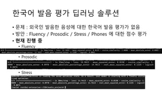 한국어 발음 평가 딥러닝 솔루션
• 문제 : 외국인 발음한 음성에 대한 한국어 발음 평가가 없음
• 방안 : Fluency / Prosodic / Stress / Phones 에 대한 점수 평가
• 현재 진행 중
• Fluency
• Prosodic
• Stress
 