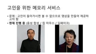 고인을 위한 메모리 서비스
• 문제 : 고인이 돌아가시면 볼 수 없으므로 영상을 만들어 제공하
고자 함
• 현재 진행 중 (음성 합성 / 립 마우스 / 딥페이크)
 