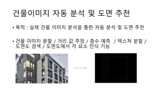 건물이미지 자동 분석 및 도면 추천
• 목적 : 실제 건물 이미지 분석을 통한 자동 분석 및 도면 추천
• 건물 이미지 분할 / 거리 값 추정 / 층수 예측 / 텍스쳐 분할 /
도면도 검색 / 도면도에서 각 요소 인식 기능
 