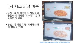 피자 제조 과정 예측
• 문제 : 피자 제조하는 사람들이
균일하게 피자를 제조하지 않아
품질이 떨어짐
• 방법 : 딥러닝 기반 피자제조과
정 정량적 인식
https://blog.naver.com/jcn99250/222492588300
 