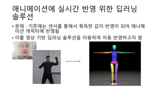 애니메이션에 실시간 반영 위한 딥러닝
솔루션
• 문제 : 기존에는 센서를 통해서 획득한 값이 반영이 되어 애니메
이션 캐릭터에 반영됨
• 이를 영상 기반 딥러닝 솔루션을 이용하여 자동 반영하고자 함
 