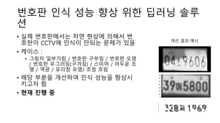 번호판 인식 성능 향상 위한 딥러닝 솔루
션
• 실제 번호판에서는 자연 현상에 의해서 번
호판이 CCTV에 인식이 안되는 문제가 있음
• 케이스 :
• 그림자 일부가림 / 번호판 구부림 / 번호판 오염
/ 번호판 우그러짐(구겨짐) / 스미어 / 어두운 조
명 / 역광 / 유리창 오염/ 초점 흐림
• 해당 부분을 개선하여 인식 성능을 향상시
키고자 함
• 현재 진행 중
개선 결과 예시
 