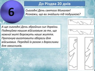 6
До Різдва 20 днів
Сьогодні День святого Миколая!
Розкажи, що ви знайшли під подушкою?
А ще сьогодні День збройних сил України.
Подякуймо нашим військовим за те, що
кожної миті бережуть наше життя.
Пропоную виготовити обереги для
військових. Передай їх разом з дорослими
для захисників.
 