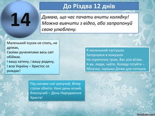 14
До Різдва 12 днів
Думаю, що час почати вчити колядку!
Можна вивчити з відео, або запропонуй
свою улюблену.
Маленький Ісусик не спить, не
дрімає,
Своїми рученятами весь світ
обіймає.
І вашу хатину, і вашу родину,
І всю Україну – Христос ся
рождає!
Під ногами сніг рипучий, Вітер
стріхи обміта: Нині день ясний,
блискучий – День Народження
Христа!
Я маленький пастушок
Загорнувся в кожушок
На скрипочку граю, Вас усіх вітаю.
А ви, люди, чуйте, Коляду готуйте –
Яблучка, горішки Дітям для потішки.
 