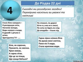 4
До Різдва 22 дні
Сьогодні ми розгадуємо загадки!
Перевіримо наскільки ви уважні та
кмітливі
Стало біло навкруги –
Я розтрушую сніги,
Наганяю холоди,
Води сковую в льоди,
В дружбі з дітьми я
всіма.
Здогадались? Я - ....
По стежині, по дорозі
Бігти я у них не в змозі,
По снігу не йдуть як слід:
До вподоби – тільки лід.
Біле, як сорочка,
Пухнасте, як квочка.
Крил немає,
А гарно літає.
Що це за птиця,
Що сонця боїться?
Гарна зірка сніжно-біла
На рукав мені злетіла,
Поки ніс її сюди,
Стала краплею води.
 