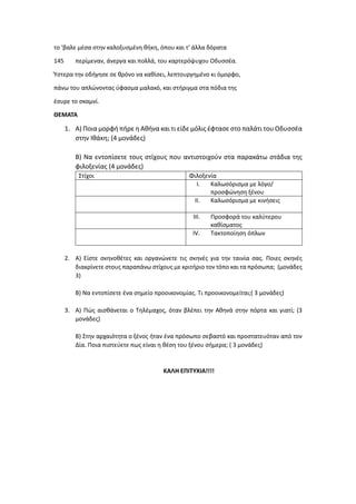 το 'βαλε μέσα στην καλοξυσμένη θήκη, όπου και τ' άλλα δόρατα
145 περίμεναν, άνεργα και πολλά, του καρτερόψυχου Oδυσσέα.
Ύστερα την οδήγησε σε θρόνο να καθίσει, λεπτουργημένο κι όμορφο,
πάνω του απλώνοντας ύφασμα μαλακό, και στήριγμα στα πόδια της
έσυρε το σκαμνί.
ΘΕΜΑΤΑ
1. Α) Ποια μορφή πήρε η Αθήνα και τι είδε μόλις έφτασε στο παλάτι του Οδυσσέα
στην Ιθάκη; (4 μονάδες)
Β) Να εντοπίσετε τους στίχους που αντιστοιχούν στα παρακάτω στάδια της
φιλοξενίας (4 μονάδες)
Στίχοι Φιλοξενία
I. Καλωσόρισμα με λόγο/
προσφώνηση ξένου
II. Καλωσόρισμα με κινήσεις
III. Προσφορά του καλύτερου
καθίσματος
IV. Τακτοποίηση όπλων
2. Α) Είστε σκηνοθέτες και οργανώνετε τις σκηνές για την ταινία σας. Ποιες σκηνές
διακρίνετε στους παραπάνω στίχους με κριτήριο τον τόπο και τα πρόσωπα; (μονάδες
3)
Β) Να εντοπίσετε ένα σημείο προοικονομίας. Τι προοικονομείται;( 3 μονάδες)
3. Α) Πώς αισθάνεται ο Τηλέμαχος, όταν βλέπει την Αθηνά στην πόρτα και γιατί; (3
μονάδες)
Β) Στην αρχαιότητα ο ξένος ήταν ένα πρόσωπο σεβαστό και προστατευόταν από τον
Δία. Ποια πιστεύετε πως είναι η θέση του ξένου σήμερα; ( 3 μονάδες)
ΚΑΛΗ ΕΠΙΤΥΧΙΑ!!!!
 