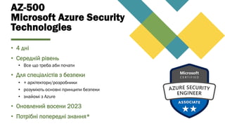 AZ-500
Microsoft Azure Security
Technologies
• 4 дні
• Середній рівень
• Все що треба аби почати
• Для спеціалістів з безпеки
• + архітектори/розробники
• розуміють основні принципи безпеки
• знайомі з Azure
• Оновлений восени 2023
• Потрібні попередні знання*
 