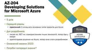 AZ-204
Developing Solutions
for Microsoft Azure
• 5 днів
• Середній рівень
• практичний (!) огляд всіх основних типів проектів для Azure
• Для розробників
• писав на .NET чи з використанням інших технологій, тепер йде у
хмари
• адміністрував рішення на Azurе, тепер хоче стати розробником
• Оновлений восени 2023
• Потрібні попередні знання*
 