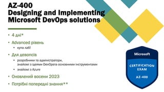 AZ-400
Designing and Implementing
Microsoft DevOps solutions
• 4 дні*
• Advanced рівень
• купа лаб!
• Для девопсів
• розробники та адміністратори,
знайомі з ідеями DevOpsта основними інструментами
• знайомі з Azure
• Оновлений восени 2023
• Потрібні попередні знання**
 