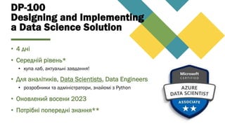DP-100
Designing and Implementing
a Data Science Solution
• 4 дні
• Середній рівень*
• купа лаб, актуальні завдання!
• Для аналітиків, Data Scientists, Data Engineers
• розробники та адміністратори, знайомі з Python
• Оновлений восени 2023
• Потрібні попередні знання**
 