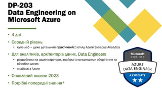 DP-203
Data Engineering on
Microsoft Azure
• 4 дні
• Середній рівень
• купа лаб – дуже детальний практичний(!) огляд Azure Synapse Analytics
• Для аналітиків, архітекторів даних, Data Engineers
• розробники та адміністратори, знайомі з концепціями зберігання та
обробки даних
• знайомі з Azure
• Оновлений восени 2023
• Потрібні попередні знання*
 