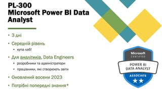 PL-300
Microsoft Power BI Data
Analyst
• 3 дні
• Середній рівень
• купа лаб!
• Для аналітиків, Data Engineers
• розробники та адміністратори
• працівники, які створюють звіти
• Оновлений восени 2023
• Потрібні попередні знання*
 