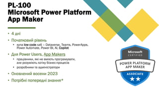 PL-100
Microsoft Power Platform
App Maker
• 4 дні
• Початковий рівень
• купа low code лаб – Dataverse, Teams, PowerApps,
Power Automate, Power BI, AI, Copilot
• Для Power Users, App Makers
• працівники, які не вміють програмувати,
але розуміють логіку бізнес-процесів
• розробники та адміністратори
• Оновлений восени 2023
• Потрібні попередні знання*
 
